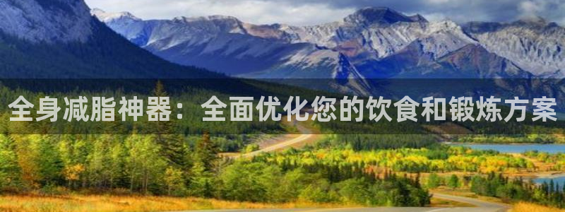 k1体育官网下载软件：全身减脂神器：全面优化您的饮食和锻炼方